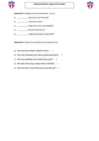 Institución Educativa “Signos de Fe Lasalle”
Instrucción 3: Completa con how much-how many (1p c/u)
a) _____________ trees can you see in this park?
b) _____________ money do you have?
c) _____________ things do you carry in your backpack?
d) _____________ food do we have to buy ?
e) _____________ songs do you keep on your phone?
Instrucción 4: Coloca C si es correcto-U si es incorrecto (1p c/u)
a) How long did you sleep?-I slept for 8 hours ( )
b) How much suitcases do you have to practice exercises? ( )
c) How much butterflies do you read during a year? ( )
d) How often honey do you always check on the Net? ( )
e) How much beer of your family do you carry with you? ( )
 