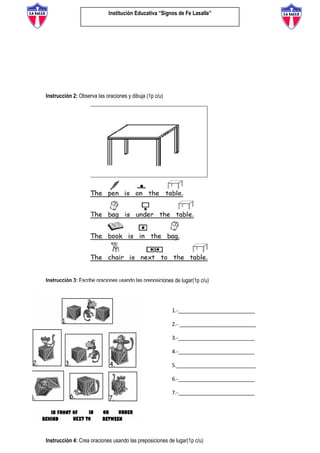 Institución Educativa “Signos de Fe Lasalle”
Instrucción 2: Observa las oraciones y dibuja (1p c/u)
Instrucción 3: Escribe oraciones usando las preposiciones de lugar(1p c/u)
Instrucción 4: Crea oraciones usando las preposiciones de lugar(1p c/u)
1.-__________________________
2.- __________________________
3.-__________________________
4.-__________________________
5.___________________________
6.-__________________________
7.-__________________________
 