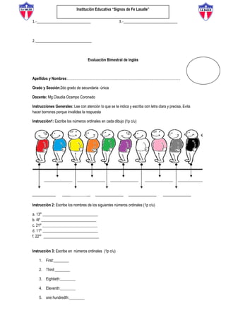 Institución Educativa “Signos de Fe Lasalle”
1.-__________________________ 3.-__________________________
2.___________________________
Evaluación Bimestral de Inglés
Apellidos y Nombres:………………………………………………………………………………………
Grado y Sección:2do grado de secundaria -única
Docente: Mg.Claudia Ocampo Coronado
Instrucciones Generales: Lee con atención lo que se te indica y escriba con letra clara y precisa, Evita
hacer borrones porque invalidas la respuesta
Instrucción1: Escribe los números ordinales en cada dibujo (1p c/u)
Instrucción 2: Escribe los nombres de los siguientes números ordinales (1p c/u)
a. 13th
_____________________________
b. 4th
_____________________________
c. 21st
_____________________________
d. 11th
_____________________________
f. 22nd
_____________________________
Instrucción 3: Escribe en números ordinales (1p c/u)
1. First:________
2. Third:________
3. Eightieth:________
4. Eleventh:________
5. one hundredth:________
 