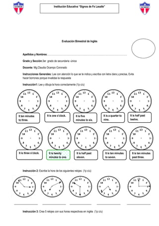 Institución Educativa “Signos de Fe Lasalle”
Evaluación Bimestral de Inglés
Apellidos y Nombres:………………………………………………………………………………………
Grado y Sección:3er grado de secundaria -única
Docente: Mg.Claudia Ocampo Coronado
Instrucciones Generales: Lee con atención lo que se te indica y escriba con letra clara y precisa, Evita
hacer borrones porque invalidas la respuesta
Instrucción1: Lee y dibuja la hora correctamente (1p c/u)
Instrucción 2: Escribe la hora de los siguientes relojes (1p c/u)
Instrucción 3: Crea 5 relojes con sus horas respectivas en inglés (1p c/u)
It is one o’clock. It is five
minutes to six.
It is a quarter to
nine.
It is half past
twelve.
It ten minutes
to three.
It is three o’clock. It is twenty
minutes to one.
It is half past
eleven.
It is ten minutes
to seven.
It is ten minutes
past three.
It is one o’clock.
 