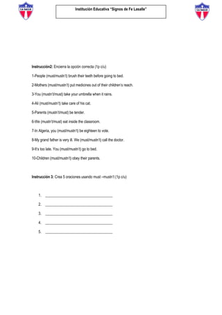 Institución Educativa “Signos de Fe Lasalle”
Instrucción2: Encierra la opción correcta (1p c/u)
1-People (must/mustn’t) brush their teeth before going to bed.
2-Mothers (must/mustn’t) put medicines out of their children’s reach.
3-You (mustn’t/must) take your umbrella when it rains.
4-Ali (must/mustn’t) take care of his cat.
5-Parents (mustn’t/must) be tender.
6-We (mustn’t/must) eat inside the classroom.
7-In Algeria, you (must/mustn’t) be eighteen to vote.
8-My grand father is very ill. We (must/mustn’t) call the doctor.
9-It’s too late. You (must/mustn’t) go to bed.
10-Children (must/mustn’t) obey their parents.
Instrucción 3: Crea 5 oraciones usando must –mustn’t (1p c/u)
1. ____________________________________
2. ____________________________________
3. ____________________________________
4. ____________________________________
5. ____________________________________
 