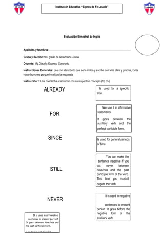 Institución Educativa “Signos de Fe Lasalle”
Evaluación Bimestral de Inglés
Apellidos y Nombres:………………………………………………………………………………………
Grado y Sección:5to grado de secundaria -única
Docente: Mg.Claudia Ocampo Coronado
Instrucciones Generales: Lee con atención lo que se te indica y escriba con letra clara y precisa, Evita
hacer borrones porque invalidas la respuesta
Instrucción 1: Une con flecha el adverbio con su respectivo concepto (1p c/u)
ALREADY
FOR
SINCE
STILL
NEVER
Is used for a specific
time.
You can make the
sentence negative if you
put never between
have/has and the past
participle form of the verb.
This time you mustn’t
negate the verb.
We use it in affirmative
statements.
It goes between the
auxiliary verb and the
perfect participle form.
Is used for general periods
of time.
It is used in negative
sentences in present
perfect. It goes before the
negative form of the
auxiliary verb.We use it in each
sentence. It goes at the
end of the sentence.
e.g.: She hasn’t been here lately
It is used in affirmative
sentences in present perfect.
It goes between have/has and
the past participle form.
 