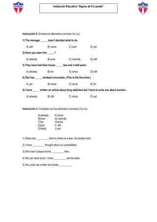 Institución Educativa “Signos de Fe Lasalle”
Instrucción 2: Encierra la alternativa correcta (1p c/u)
1) The manager _____ hasn’t decided what to do.
A) still B) never C) ever D) yet
2) Have you seen him _____?
A) already B) ever C) recently D) still
3) They have had their house _____ two and a half years.
A) already B) for C) since D) still
4) Dan has _____ climbed a mountain. (This is the first time.)
A) yet B) never C) since D) for
5) I have _____ written an article about drug addiction but I have to write one about tourism.
A) already B) still C) since D) yet
Instrucción 3: Completa con los adverbios correctos (1p c/u)
A)already
B)ever
C)for
D)just
E)lately
F)never
G) recently
H)since
I) still
J) yet
1) Steve has _________ tried to cheat on a test. He studies hard.
2) I have _________ thought about our possibilities.
3) She hasn’t played tennis _________ then.
4) We can have lunch. I have _________ set the table.
5) His uncle has written two books _________.
 