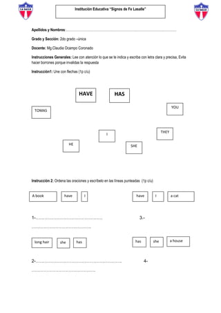 Institución Educativa “Signos de Fe Lasalle”
Apellidos y Nombres:………………………………………………………………………………………
Grado y Sección: 2do grado –única
Docente: Mg.Claudia Ocampo Coronado
Instrucciones Generales: Lee con atención lo que se te indica y escriba con letra clara y precisa, Evita
hacer borrones porque invalidas la respuesta
Instrucción1: Une con flechas (1p c/u)
Instrucción 2: Ordena las oraciones y escríbelo en las líneas punteadas (1p c/u)
1-……………………………………… 3.-
………………………………….
2-…………………………………………………. 4-
…………………………………….
HAVE HAS
SHE
TOMAS
HE
I
YOU
THEY
she
have I
long hair
A book
has
Ihave a cat
has she a house
 