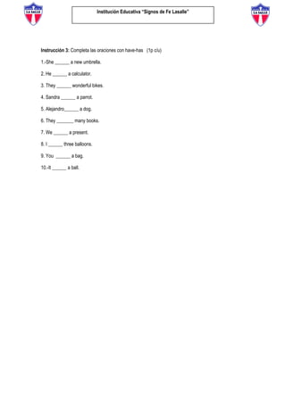 Institución Educativa “Signos de Fe Lasalle”
Instrucción 3: Completa las oraciones con have-has (1p c/u)
1.-She ______ a new umbrella.
2. He ______ a calculator.
3. They ______ wonderful bikes.
4. Sandra ______ a parrot.
5. Alejandro______ a dog.
6. They _______ many books.
7. We ______ a present.
8. I ______ three balloons.
9. You ______ a bag.
10.-It ______ a ball.
 