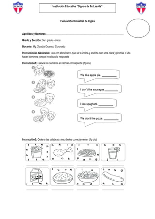 Institución Educativa “Signos de Fe Lasalle”
Evaluación Bimestral de Inglés
Apellidos y Nombres:………………………………………………………………………………………
Grado y Sección: 3er grado –única
Docente: Mg.Claudia Ocampo Coronado
Instrucciones Generales: Lee con atención lo que se te indica y escriba con letra clara y precisa, Evita
hacer borrones porque invalidas la respuesta
Instrucción1: Coloca los números en donde corresponde (1p c/u)
Instrucción2: Ordena las palabras y escríbelos correctamente (1p c/u)
 