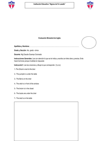 Institución Educativa “Signos de Fe Lasalle”
Evaluación Bimestral de Inglés
Apellidos y Nombres:………………………………………………………………………………………
Grado y Sección: 4to grado –única
Docente: Mg.Claudia Ocampo Coronado
Instrucciones Generales: Lee con atención lo que se te indica y escriba con letra clara y precisa, Evita
hacer borrones porque invalidas la respuesta
Instrucción1: Lee las oraciones y dibuja lo que corresponde (1p c/u)
1.-The Ghost is next to the door
2.- The pumpkin is under the table
3.- The Bat is on the chair
4.- The witch is in front of the window
5.- The broom is in the closet
6.- The books are under the chair
7.- The skull is on the table
8.- The spiders are under the ghost
9.- The black cat is next to the table
10.- The skeleton is in front of the closet
 