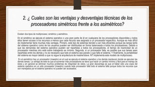2. ¿ Cuales son las ventajas y desventajas técnicas de los
procesadores simétricos frente a los asimétricos?
Existen dos tipos de multiproceso; simétrico y asimétrico.
En el simétrico se ejecuta el sistema operativo o una gran parte de él en cualquiera de los procesadores disponibles y todos
ellos tienen acceso a los recursos a menos que cada recurso sea asignado a un procesador específico. Aunque es mas difícil
de implementar tiene muchas más ventajas. Primero, este tipo de sistemas tienden a ser más eficientes porque las tareas tanto
del sistema operativo como de los usuarios pueden ser distribuidas en forma balanceada a todos los procesadores. Debido a
que las demandas del sistema operativo pueden ser repartidas a todos los procesadores, el tiempo de inactividad de un
procesador mientras otro está sobre trabajando es mínimo. Segunda, si un procesador falla, es posible que sus tareas sean
repartidas entre los demás y no es necesario que todo el sistema sea parado o que falle el sistema. Y finalmente, la portabilidad
del sistema es mayor debido a que no sigue la arquitectura de mastrer/slave. NT implementa este modelo de multiproceso.
En el asimétrico hay un procesador (maestro) en el cual se ejecuta el sistema operativo y los demás (esclavos) donde se ejecutan las
demás tareas. La ventaja de éste es que al aumentar más procesadores se tiene que hacer un cambio mínimo y fácil para el manejo de
éstos y en general se eliminan muchos problemas de integridad de datos. La gran desventaja es que al haber sólo una copia del
sistema operativo en un sólo procesador (maestro) cuando este procesador falla todo el sistema falla porque todos los recursos que
son manejados por el sistema operativo no pueden ser accesados.
 