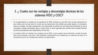 3. ¿ Cuales son las ventajas y desventajas técnicas de los
sistemas RISC y CISC?
• En la segmentación es posible que la arquitectura de RISC interceda ya que este hace muchas operaciones en
poco tiempo pero hay que tener en cuenta que las operaciones mas simples que puede ejecutar un procesador,
estas son ventajas de estas arquitecturas y sus desventajas se podrían ser que todas tiene limitaciones ya que el
computador manejas demasiados datos y ninguno tiene un tanta capacidad para asimilar dicha cantidad haciendo
que estos procesadores sean dependientes uno de otros.
• Los sistemas CISC son sistemas mas complejos que los RISC; ya que manejan mayor información o pueden encontrar
datos mas escondidos lo que hace a esta arquitectura computacional mas compleja pero en ocasiones hay datos en la
computadora que son tan complejas que requieren una segmentación.
 