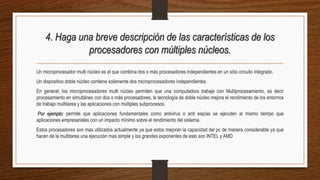 4. Haga una breve descripción de las características de los
procesadores con múltiples núcleos.
Un microprocesador multi núcleo es el que combina dos o más procesadores independientes en un sólo circuito integrado.
Un dispositivo doble núcleo contiene solamente dos microprocesadores independientes.
En general; los microprocesadores multi núcleo permiten que una computadora trabaje con Multiprocesamiento, es decir
procesamiento en simultáneo con dos o más procesadores, la tecnología de doble núcleo mejora el rendimiento de los entornos
de trabajo multitarea y las aplicaciones con múltiples subprocesos.
Por ejemplo: permite que aplicaciones fundamentales como antivirus o anti espías se ejecuten al mismo tiempo que
aplicaciones empresariales con un impacto mínimo sobre el rendimiento del sistema.
Estos procesadores son mas utilizados actualmente ya que estos mejoran la capacidad del pc de manera considerable ya que
hacen de la multitarea una ejecución mas simple y los grandes exponentes de esto son INTEL y AMD
 