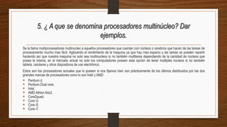 5. ¿ A que se denomina procesadores multinúcleo? Dar
ejemplos.
Se la llama multiprocesadores multinucleo a aquellos procesadores que cuentan con núcleos o cerebros que hacen de las tareas de
procesamiento mucho mas fácil. Agilizando el rendimiento de la maquina ya que hay mas espacio y las tareas se pueden repartir
haciendo así que nuestra maquina no solo sea multinucleos si no también multitarea dependiendo de la cantidad de núcleos que
posea la misma, en el mercado actual no solo los computadores poseen esta opción de tener múltiples núcleos si no también
tablets, celulares y otros dispositivos de uso electrónico.
Estos son los procesadores actuales que lo poseen si nos fijamos bien son prácticamente de los últimos distribuidos por las dos
grandes marcas de procesadores como lo son Intel y AMD:
 Pentium d.
 Pentium Dual core.
 Intel.
 AMD Athlon 64x2.
 Core2quad.
 Core i3.
 Core i5.
 Core i7.
 