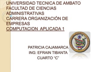 UNIVERSIDAD TECNICA DE AMBATO
FACULTAD DE CIENCIAS
ADMINISTRATIVAS
CARRERA ORGANIZACIÓN DE
EMPRESAS
COMPUTACION APLICADA 1



        PATRICIA CAJAMARCA
        ING: EFRAIN TIBANTA
             CUARTO “C”
 