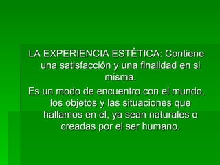 LA EXPERIENCIA ESTÈTICA: Contiene una satisfacción y una finalidad en si misma. Es un modo de encuentro con el mundo, los objetos y las situaciones que hallamos en el, ya sean naturales o creadas por el ser humano. 