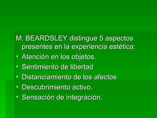 M. BEARDSLEY distingue 5 aspectos presentes en la experiencia estética: Atención en los objetos. Sentimiento de libertad  Distanciamiento de los afectos Descubrimiento activo. Sensación de integración. 