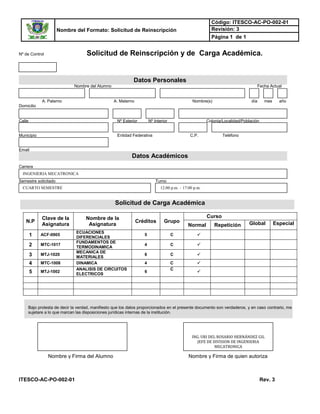 Nombre del Formato: Solicitud de Reinscripción
Código: ITESCO-AC-PO-002-01
Revisión: 3
Página 1 de 1
ITESCO-AC-PO-002-01 Rev. 3
Nº de Control Solicitud de Reinscripción y de Carga Académica.
Datos Personales
Nombre del Alumno Fecha Actual
A. Paterno A. Materno Nombre(s) día mes año
Domicilio
Calle Nº Exterior Nº Interior Colonia/Localidad/Población
Municipio Entidad Federativa C.P. Teléfono
Email
Datos Académicos
Carrera
Semestre solicitado Turno
Solicitud de Carga Académica
N.P
Clave de la
Asignatura
Nombre de la
Asignatura
Créditos Grupo
Curso
Normal Repetición Global Especial
1 ACF-0905
ECUACIONES
DIFERENCIALES
5 C 
2 MTC-1017
FUNDAMENTOS DE
TERMODINAMICA
4 C 
3 MTJ-1020
MECANICA DE
MATERIALES
6 C 
4 MTC-1008 DINAMICA 4 C 
5 MTJ-1002
ANALISIS DE CIRCUITOS
ELECTRICOS
6
C

Bajo protesta de decir la verdad, manifiesto que los datos proporcionados en el presente documento son verdaderos, y en caso contrario, me
sujetare a lo que marcan las disposiciones jurídicas internas de la institución.
INGENIERIA MECATRONICA
12:00 p.m. – 17:00 p.m.CUARTO SEMESTRE
Nombre y Firma del Alumno Nombre y Firma de quien autoriza
ING. URI DEL ROSARIO HERNÁNDEZ GIL
JEFE DE DIVISION DE INGENIERIA
MECATRONICA
 