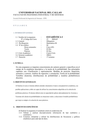 UNIVERSIDAD NACIONAL DEL CALLAO
FACULTAD DE INGENIERÍA INDUSTRIAL Y DE SISTEMAS
Escuela Profesional de Ingeniería de Sistemas - EPIS



S Y L L A B U S



1. INFORMACIÓN GENERAL

   1.1 Nombre de la asignatura              :        ESTADÍSTICA I
          Nº y Código del Curso             :        23      BMA45
   1.2 Carácter                             :        Obligatorio
   1.3 Pre-Requisito                        :        Matemática III
   1.4 Nº de créditos                       :        04
                Horas semanales             :        Cinco (05)
                Teoría                      :        03 Hrs.
                Práctica                    :        02 Hrs.
   1.5 Ciclo Académico                      :        Cuarto Ciclo
   1.6 Semestre académico                   :        2006A
   1.7 Duración                             :        17 semanas


2. SUMILLA

    En esta asignatura se imparten conocimientos de carácter general y específicos en el
    campo de la estadística descriptiva y la teoría de la probabilidad. Sus principales
    capítulos son: Clasificación y representación. Medidas de posición, dispersión,
    asimetría y curtosis; Análisis de regresión y correlación; Teoría de la probabilidad;
    Variables aleatorias, distribuciones de probabilidad y modelos probabilísticos
    discretos.

3. OBJETIVOS GENERALES

   Al finalizar el curso el alumno deberá entender claramente el marco conceptual de la estadística, sus

   posibles aplicaciones y debe ser capaz de utilizar los conocimientos adquiridos en la solución de

   problemas prácticos. El alumno deberá estar en capacidad de aplicar adecuadamente los Axiomas y

   Teoremas del cálculo de probabilidades en situaciones reales y seleccionar el modelo probabilístico

   que mejor se adapte a la solución de casos prácticos.



4. OBJETIVOS ESPECÍFICOS

        Al finalizar la asignatura el estudiante estará en condiciones de:
        3.11 Tabular y analizar descriptivamente información de tipo cualitativo y
               cuantitativo.
        3.12 Construir, interpretar y utilizar las distribuciones de frecuencias y gráficos
               estadísticos para cada tipo de datos.
 