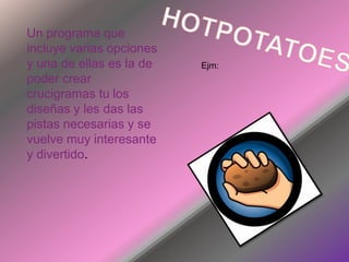 HOTPOTATOESUn programa que incluye varias opciones y una de ellas es la de poder crear crucigramas tu los diseñas y les das las pistas necesarias y se vuelve muy interesante y divertido.Ejm: