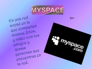 MYSPACEEs una red social en la que compartes música, fotos, y video con tus amigos y demás personas que encuentras en la red.Ejm: