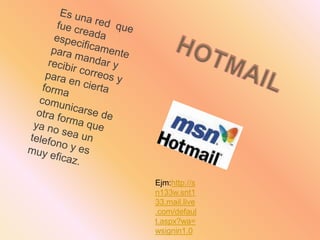 Es una red  que fue creada especificamente para mandar y recibir correos y para en cierta forma comunicarse de otra forma que ya no sea un telefono y es muy eficaz.HOTMAILEjm:http://sn133w.snt133.mail.live.com/default.aspx?wa=wsignin1.0