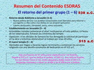 Resumen del Contenido ESDRAS   El retorno del primer grupo (1 – 6) Retorno desde Babilonia a Jerusalén (1-2) Nueva política de Ciro: Los pueblos conquistados eran liberados para retornar a sus lugares y a dar culto a sus dioses en sus propios santuarios. Líderes destacados:  Zorobabel; Jesúa, sumo sacerdote. Establecimiento en Jerusalén (3 – 4) Actividades iniciales:Levantaron el altar; Instituyeron el culto público; La fiesta de los tabernáculos; Echaron los cimientos del templo. Oposición: A los oficiales de Samaria les fue denegada la solicitud de participar en la obra y entonces obstaculizan el trabajo por unos 20 años. El nuevo templo (5 – 6) Alentados por Hageo y Zacarías logran terminarlo y comienzan los servicios religiosos con una devota ceremonia de dedicación en el 515 a.C. 538 a.C. 515 a.C. Hay una brecha de 57 años entre capítulos 6 & 7 de Esdras. Desde el 515 a.C. que se dedica el templo, al 458 a.C. que retorna Esdras. En ese tiempo reina el rey Jerjes  (Asuero) y Ester  hasta el 464 a.C. Artajerjes comienza a reinar en el 464 y en el 458 envía a Esdras. 