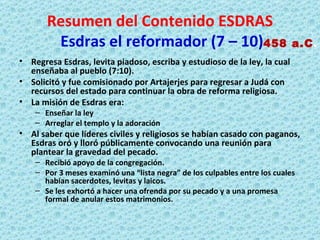 Resumen del Contenido ESDRAS   Esdras el reformador (7 – 10) Regresa Esdras, levita piadoso, escriba y estudioso de la ley, la cual enseñaba al pueblo (7:10). Solicitó y fue comisionado por Artajerjes para regresar a Judá con recursos del estado para continuar la obra de reforma religiosa. La misión de Esdras era: Enseñar la ley Arreglar el templo y la adoración Al saber que líderes civiles y religiosos se habían casado con paganos, Esdras oró y lloró públicamente convocando una reunión para plantear la gravedad del pecado. Recibió apoyo de la congregación. Por 3 meses examinó una “lista negra” de los culpables entre los cuales habían sacerdotes, levitas y laicos. Se les exhortó a hacer una ofrenda por su pecado y a una promesa formal de anular estos matrimonios. 458 a.C . 