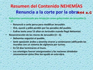 Resumen del Contenido NEHEMÍAS   Renuncia a la corte por la obra Nehemías comisionado por Artajerjes como gobernador de Jerusalén (1 – 2) Renunció a corte persa para reedificar Jerusalén Oró, ayunó y pidió perdón por los pecados del pueblo. Esdras tenía unos 13 años en Jerusalén cuando llegó Nehemías. Reconstrucción de los muros de Jerusalén (3 – 6) Nehemías organizó el pueblo. Ante oposición árabe y amonita oraron y continuaron edificando las murallas con un sistema de vigilancia por turnos. En 52 días terminaron el muro. Los enemigos fueron avergonzados y las naciones alrededor reconocieron cómo Dios los ayudó en esta obra. 444 a.C . 