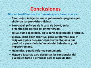 Conclusiones Dios utiliza diferentes instrumentos para hacer su obra. Ciro, Jerjes, Artajerjes como gobernantes paganos que sirvieron sus propósitos divinos. Zorobabel, príncipe de la casa de David, en la organización política del primer grupo. Jesúa, sumo sacerdote, en la parte religiosa del principio. Esdras, como líder espiritual para la reforma social y religiosa y para preparar el pensamiento judío que perduró a pesar de la influencia del helenismo y del imperio romano. Nehemías, para la reforma comunitaria. Hageo y Zacarías para despertar las conciencias del pueblo en torno a ofrendar para la casa de Dios. 