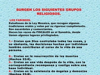 SURGEN LOS SIGUIENTES GRUPOS RELIGIOSOS. LOS FARISEOS. Estudiosos de la Ley Mosaica, que recogen algunas tradiciones orales y velan por su riguroso cumplimiento. Son sacerdotes y comerciantes. Hacen las veces de FISCALES en el Sanedrín, donde tienen algunos lugares privilegiados. 1.-  Creían que Dios controlaba todas las cosas, y no obstante, las decisiones hechas por individuos también contribuían al curso de la vida de una persona.  2.-  Creían en la resurrección de los muertos (Hechos 23:6). 3.-  Creían en una vida después de la vida, con la correspondiente recompensa y castigo sobre una base individual. 4.-  Creían en la existencia de ángeles y demonios (Hechos 23:8). 