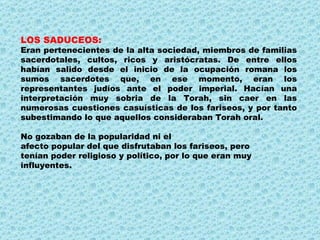 LOS SADUCEOS: Eran pertenecientes de la alta sociedad, miembros de familias sacerdotales, cultos, ricos y aristócratas. De entre ellos habían salido desde el inicio de la ocupación romana los sumos sacerdotes que, en ese momento, eran los representantes judíos ante el poder imperial. Hacían una interpretación muy sobria de la Torah, sin caer en las numerosas cuestiones casuísticas de los fariseos, y por tanto subestimando lo que aquellos consideraban Torah oral. No gozaban de la popularidad ni el afecto popular del que disfrutaban los fariseos, pero tenían poder religioso y político, por lo que eran muy influyentes. 