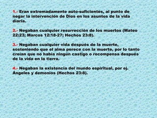 1.-  Eran extremadamente auto-suficientes, al punto de negar la intervención de Dios en los asuntos de la vida diaria. 2.-  Negaban cualquier resurrección de los muertos (Mateo 22:23; Marcos 12:18-27; Hechos 23:8). 3.-  Negaban cualquier vida después de la muerte, sosteniendo que el alma perece con la muerte, por lo tanto creían que no había ningún castigo o recompensa después de la vida en la tierra.  4.-  Negaban la existencia del mundo espiritual, por ej. Ángeles y demonios (Hechos 23:8).  