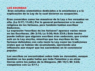 LOS ESCRIBAS Eran estudios sistemático dedicados a la enseñanza y a la explicación de la Ley de la cual hicieron su ocupación. Eran conocidos como los maestros de la Ley o los versados en ella. (Lu 5:17; 11:45.) Por lo general pertenecían a la secta religiosa de los fariseos, pero también habían escribas Saduceos.  La expresión “escribas de los fariseos” aparece varias veces en las Escrituras. (Mr 2:16; Lu 5:30; Hch 23:9.) Este hecho puede indicar que algunos escribas eran saduceos, que creían solo en la Ley escrita, mientras que los escribas de los fariseos defendían con celo tanto la Ley como las tradiciones orales que se habían ido acumulando, ejerciendo una influencia aún mayor que los sacerdotes en la conciencia popular.  Los escribas se encontraban sobre todo en Jerusalén, aunque también se les podía hallar por toda Palestina y en otras tierras entre los judíos de la Diáspora. (Mt 15:1; Mr 3:22; compárese con Lu 5:17.) 