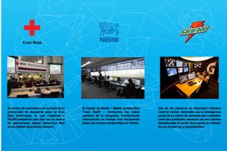 Su centro de comando es el corazón de la
prevención de desastres para la Cruz
Roja Americana, la cual responde a
70,000 desastres cada año con su centro
de operaciones digital (American Red
Cross Digital Operations Center).

El Equipo de Nestle - Digital Acceleration
Team (DAT) – monitorea las redes
sociales de la compañía, recolectando
información en tiempo real incluyendo
hasta las recetas compartidas en Twitter

Uno de los pioneros es Gatorade’s Mission
Control Center. Gatorade usa la inteligencia
social de su centro de comando para entender
como sus productos resuenan con sus clientes
identiﬁcando el sentir de la gente al rededor
de sus productos y lanzamientos

 