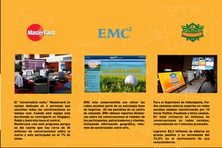 El “conversation suite,” Mastercard un
equipo dedicado de 4 personas que
escuchan todas las conversaciones en
tiempo real. Cuando este equipo esta
durmiendo su contraparte en Singapur,
Dubái y Australia toma el control.
Mastercard creo este programa porque
se dio cuenta que hay cerca de 30
millones de conversaciones sobre la
marca y solo participaba en el 1% de
estas.

EMC esta comprometida con volver las
redes sociales parte de su estrategia base
de negocios. En las pantallas de su centro
de comando, EMC obtiene reportes dinámicos sobre las conversaciones al rededor de
los participantes, patrocinadores y clientes.
Incluyendo información geográﬁca, volumen de conversación entre otro.

Para el Superbowl de Indianápolis, Por
dos semanas enteras expertos en redes
sociales estaban monitoreando por 15
horas Twitter, Facebook y otros canales.
En total revisaron 64 millones de
conversaciones en redes sociales,
respondiendo en 3 minutos promedio.
Lograron $3.2 millones de dólares en
prensa positive y un incremento del
12.5% en el sentimiento de sus
consumidores.

 