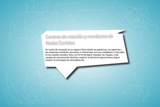 Centros de reacción y monitoreo de
Redes Sociales
Un centro de comando es un espacio físico donde los gobiernos, las agencias y
las empresas coordinan, escuchan, e interactúan con sus ciudadanos o mercados
en los canales sociales. Esto, con el ﬁn de lograr manejar los riesgos, crear
canales de comunicación directos, mejorar la eﬁciencia operaciones y lograr
mejorar la estrategia de mercadotecnia.

 