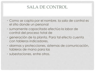 SALA DE CONTROL 
• Como se capta por el nombre, la sala de control es 
el sitio donde un personal 
• sumamente capacitado efectúa la labor de 
control del proceso total de 
• generación de la planta. Para tal efecto cuenta 
con tableros indicadores, 
• alarmas y protecciones, sistemas de comunicación, 
tableros de mano para las 
• subestaciones, entre otros. 
 