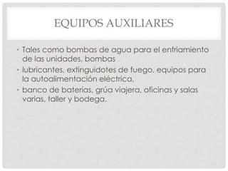 EQUIPOS AUXILIARES 
• Tales como bombas de agua para el enfriamiento 
de las unidades, bombas 
• lubricantes, extinguidotes de fuego, equipos para 
la autoalimentación eléctrica, 
• banco de baterías, grúa viajera, oficinas y salas 
varias, taller y bodega. 
