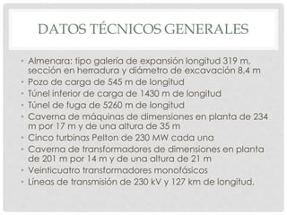 DATOS TÉCNICOS GENERALES 
• Almenara: tipo galería de expansión longitud 319 m, 
sección en herradura y diámetro de excavación 8,4 m 
• Pozo de carga de 545 m de longitud 
• Túnel inferior de carga de 1430 m de longitud 
• Túnel de fuga de 5260 m de longitud 
• Caverna de máquinas de dimensiones en planta de 234 
m por 17 m y de una altura de 35 m 
• Cinco turbinas Pelton de 230 MW cada una 
• Caverna de transformadores de dimensiones en planta 
de 201 m por 14 m y de una altura de 21 m 
• Veinticuatro transformadores monofásicos 
• Líneas de transmisión de 230 kV y 127 km de longitud. 
 