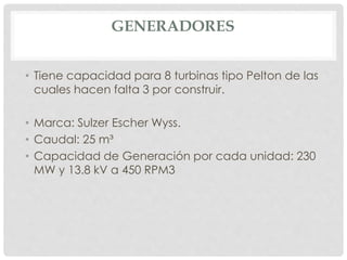 GENERADORES 
• Tiene capacidad para 8 turbinas tipo Pelton de las 
cuales hacen falta 3 por construir. 
• Marca: Sulzer Escher Wyss. 
• Caudal: 25 m³ 
• Capacidad de Generación por cada unidad: 230 
MW y 13.8 kV a 450 RPM3 
 