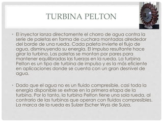 TURBINA PELTON 
• El inyector lanza directamente el chorro de agua contra la 
serie de paletas en forma de cuchara montadas alrededor 
del borde de una rueda. Cada paleta invierte el flujo de 
agua, disminuyendo su energía. El impulso resultante hace 
girar la turbina. Las paletas se montan por pares para 
mantener equilibradas las fuerzas en la rueda. La turbina 
Pelton es un tipo de turbina de impulso y es la más eficiente 
en aplicaciones donde se cuenta con un gran desnivel de 
agua. 
• Dado que el agua no es un fluido compresible, casi toda la 
energía disponible se extrae en la primera etapa de la 
turbina. Por lo tanto, la turbina Pelton tiene una sola rueda, al 
contrario de las turbinas que operan con fluidos compresibles. 
La marca de la rueda es Sulzer Escher Wyss de Suiza. 
 
