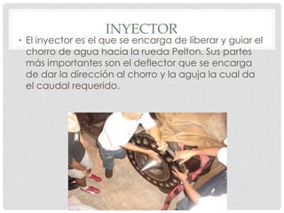 INYECTOR 
• El inyector es el que se encarga de liberar y guiar el 
chorro de agua hacia la rueda Pelton. Sus partes 
más importantes son el deflector que se encarga 
de dar la dirección al chorro y la aguja la cual da 
el caudal requerido. 
 