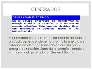 GENERADOR 
• El generador es la parte más importante de toda la 
unidad pues es donde se transforma la energía de 
rotación en eléctrica teniendo en cuenta que la 
energía de rotación viene de la energía hidráulica. 
La marca del generador es General Electric. 
 