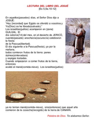 LECTURA DEL LIBRO DEL JOSUÉ
[Ex 5,9a.10-12]
En aquellos(pasados) días, el Señor Dios dijo a
JOSUÉ:
“Hoy {recordad} que Egipto os ofendió a vosotros y
Yo(Dios) os he librado(salvado).”
Los israelitas(judíos) acamparon en {zona}
GUILGAL. El
día catorce(14) del mes, en el desierto de JERICÓ,
cuando(pasado) anochecía(oscurecía) celebraron
la fiesta
de la Pascua(libertad).
El día siguiente a la Pascua(fiesta), ya por la
mañana,
todos comieron frutos de la tierra: panes
ázimos(sinlevadura)
y espigas tostadas.
Cuando empezaron a comer frutos de la tierra,
entonces
acabó el maná(comida-nieve). Los israelitas(judíos)
ya no tenían maná(comida-nieve), sino(entonces) que aquel año
comieron de la cosecha(recogido) de la tierra de CANAÁN.
Palabra de Dios. Te alabamos Señor.
 