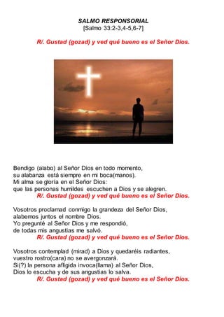 SALMO RESPONSORIAL
[Salmo 33:2-3,4-5,6-7]
R/. Gustad (gozad) y ved qué bueno es el Señor Dios.
Bendigo (alabo) al Señor Dios en todo momento,
su alabanza está siempre en mi boca(manos).
Mi alma se gloría en el Señor Dios:
que las personas humildes escuchen a Dios y se alegren.
R/. Gustad (gozad) y ved qué bueno es el Señor Dios.
Vosotros proclamad conmigo la grandeza del Señor Dios,
alabemos juntos el nombre Dios.
Yo pregunté al Señor Dios y me respondió,
de todas mis angustias me salvó.
R/. Gustad (gozad) y ved qué bueno es el Señor Dios.
Vosotros contemplad (mirad) a Dios y quedaréis radiantes,
vuestro rostro(cara) no se avergonzará.
Si(?) la persona afligida invoca(llama) al Señor Dios,
Dios lo escucha y de sus angustias lo salva.
R/. Gustad (gozad) y ved qué bueno es el Señor Dios.
 