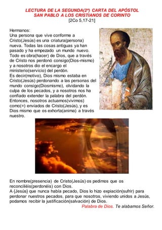 LECTURA DE LA SEGUNDA(2ª) CARTA DEL APÓSTOL
SAN PABLO A LOS CRISTIANOS DE CORINTO
[2Co 5,17-21]
Hermanos:
Una persona que vive conforme a
Cristo(Jesús) es una criatura(persona)
nueva. Todas las cosas antiguas ya han
pasado y ha empezado un mundo nuevo.
Todo es obra(hacer) de Dios, que a través
de Cristo nos perdonó consigo(Dios-mismo)
y a nosotros dio el encargo el
ministerio(servicio) del perdón.
Es decir(motivo), Dios mismo estaba en
Cristo(Jesús) perdonando a las personas del
mundo consigo(Diosmismo), olvidando la
culpa de los pecados, y a nosotros nos ha
confiado extender la palabra del perdón.
Entonces, nosotros actuamos(vivimos)
como(=) enviados de Cristo(Jesús), y es
Dios mismo que os exhorta(anima) a través
nuestro.
En nombre(presencia) de Cristo(Jesús) os pedimos que os
reconciliéis(perdonéis) con Dios.
A {Jesús} que nunca había pecado, Dios lo hizo expiación(sufrir) para
perdonar nuestros pecados, para que nosotros, viviendo unidos a Jesús,
podamos recibir la justificación(salvación) de Dios.
Palabra de Dios. Te alabamos Señor.
 
