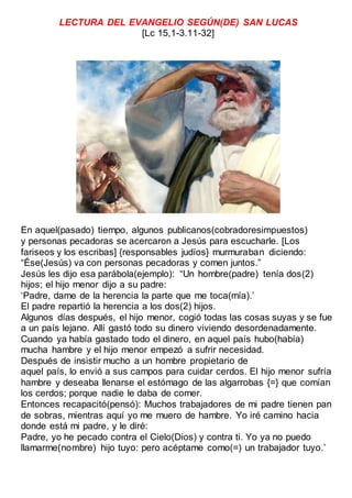 LECTURA DEL EVANGELIO SEGÚN(DE) SAN LUCAS
[Lc 15,1-3.11-32]
En aquel(pasado) tiempo, algunos publicanos(cobradoresimpuestos)
y personas pecadoras se acercaron a Jesús para escucharle. [Los
fariseos y los escribas] {responsables judíos} murmuraban diciendo:
“Ése(Jesús) va con personas pecadoras y comen juntos.”
Jesús les dijo esa parábola(ejemplo): “Un hombre(padre) tenía dos(2)
hijos; el hijo menor dijo a su padre:
‘Padre, dame de la herencia la parte que me toca(mía).’
El padre repartió la herencia a los dos(2) hijos.
Algunos días después, el hijo menor, cogió todas las cosas suyas y se fue
a un país lejano. Allí gastó todo su dinero viviendo desordenadamente.
Cuando ya había gastado todo el dinero, en aquel país hubo(había)
mucha hambre y el hijo menor empezó a sufrir necesidad.
Después de insistir mucho a un hombre propietario de
aquel país, lo envió a sus campos para cuidar cerdos. El hijo menor sufría
hambre y deseaba llenarse el estómago de las algarrobas {=} que comían
los cerdos; porque nadie le daba de comer.
Entonces recapacitó(pensó): Muchos trabajadores de mi padre tienen pan
de sobras, mientras aquí yo me muero de hambre. Yo iré camino hacia
donde está mi padre, y le diré:
Padre, yo he pecado contra el Cielo(Dios) y contra ti. Yo ya no puedo
llamarme(nombre) hijo tuyo: pero acéptame como(=) un trabajador tuyo.’
 
