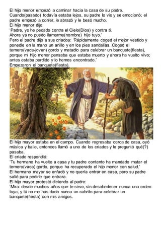El hijo menor empezó a caminar hacia la casa de su padre.
Cuando(pasado) todavía estaba lejos, su padre lo vio y se emocionó; el
padre empezó a correr, le abrazó y le besó mucho.
El hijo menor dijo:
‘Padre, yo he pecado contra el Cielo(Dios) y contra ti.
Ahora ya no puedo llamarme(nombre) hijo tuyo.’
Pero el padre dijo a sus criados: ‘Rápidamente coged el mejor vestido y
ponedle en la mano un anillo y en los pies sandalias. Coged el
ternero(vaca-joven) gordo y matadlo para celebrar un banquete(fiesta),
porque mi hijo menor pensaba que estaba muerto y ahora ha vuelto vivo;
antes estaba perdido y lo hemos encontrado.’
Empezaron el banquete(fiesta).
El hijo mayor estaba en el campo. Cuando regresaba cerca de casa, oyó
música y baile, entonces llamó a uno de los criados y le preguntó qué(?)
pasaba.
El criado respondió:
‘Tu hermano ha vuelto a casa y tu padre contento ha mandado matar el
ternero(vaca) gordo, porque ha recuperado el hijo menor con salud.’
El hermano mayor se enfadó y no quería entrar en casa, pero su padre
salió para pedirle que entrara.
El hijo mayor protestó diciendo al padre:
‘Mira: desde muchos años que te sirvo, sin desobedecer nunca una orden
tuya, y tú no me has dado nunca un cabrito para celebrar un
banquete(fiesta) con mis amigos.
 