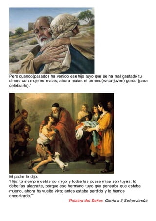 Pero cuando(pasado) ha venido ese hijo tuyo que se ha mal gastado tu
dinero con mujeres malas, ahora matas el ternero(vaca-joven) gordo {para
celebrarlo}.’
El padre le dijo:
‘Hijo, tú siempre estás conmigo y todas las cosas mías son tuyas: tú
deberías alegrarte, porque ese hermano tuyo que pensaba que estaba
muerto, ahora ha vuelto vivo; antes estaba perdido y lo hemos
encontrado.’”
Palabra del Señor. Gloria a ti Señor Jesús.
 