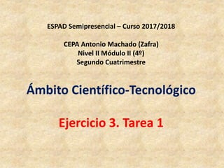 ESPAD Semipresencial – Curso 2017/2018
CEPA Antonio Machado (Zafra)
Nivel II Módulo II (4º)
Segundo Cuatrimestre
Ámbito Científico-Tecnológico
Ejercicio 3. Tarea 1
 