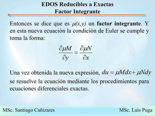 Propedeutico Maestría 2008   DEPFIE-UMSNH José Juan Rincón PasayeEDOS Reducibles a ExactasFactor IntegranteEntonces se dice que es m(x,y) un factor integrante. Y en esta nueva ecuación la condición de Euler se cumple y  toma la forma:Una vez obtenida la nueva expresión,                se resuelve la ecuación mediante los procedimientos para ecuaciones diferenciales exactas.MSc. Santiago Cañizares                                                  MSc. Luis Puga