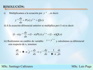RESOLUCIÓN:Multiplicamos a la ecuación por          , es decir: ii) A la ecuación diferencial anterior se multiplica por (1-n) es decir:iii) Realizamos un cambio de variable:                   y calculamos su diferencial con respecto de x, tenemos:MSc. Santiago Cañizares                                                  MSc. Luis Puga